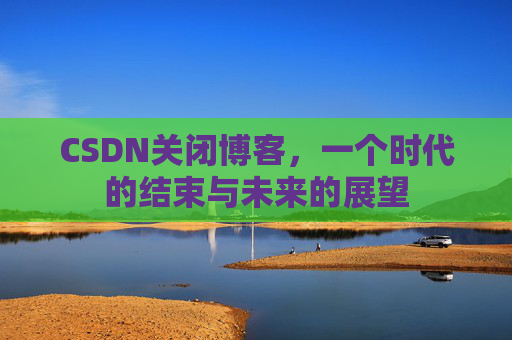 CSDN关闭博客，一个时代的结束与未来的展望
